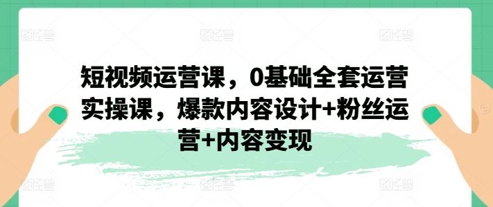 短视频运营课,0基础全套运营实操课,爆款内容设计+粉丝运营+内容变现-轻创淘金网