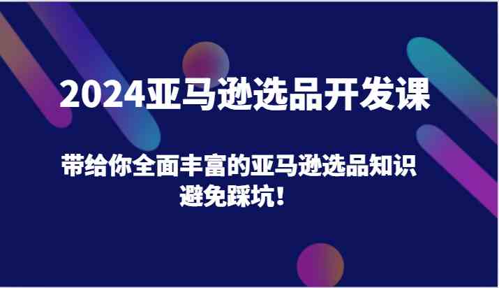 2024亚马逊选品开发课,带给你全面丰富的亚马逊选品知识,避免踩坑!-轻创淘金网