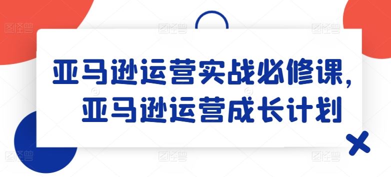 亚马逊运营实战必修课,亚马逊运营成长计划-轻创淘金网