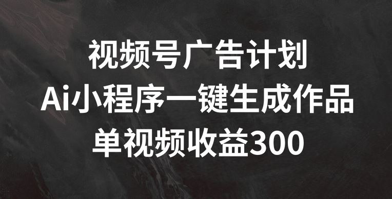 视频号广告计划,AI小程序一键生成作品, 单视频收益300+【揭秘】-轻创淘金网