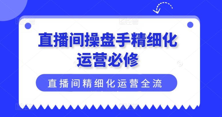 直播间操盘手精细化运营必修,直播间精细化运营全流程解读-轻创淘金网
