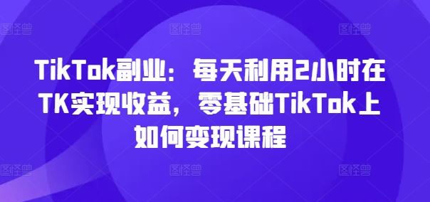 TikTok副业:每天利用2小时在TK实现收益,零基础TikTok上如何变现课程-轻创淘金网