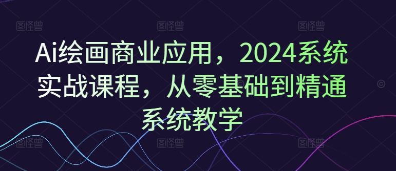 Ai绘画商业应用,2024系统实战课程,从零基础到精通系统教学-轻创淘金网