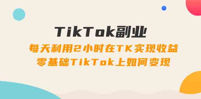 TikTok副业课:每天利用2小时在TK实现收益,零基础TikTok上如何变现(34节)-轻创淘金网