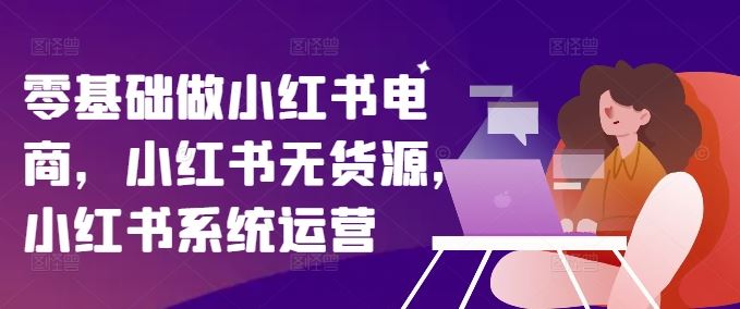 零基础做小红书电商,小红书无货源,小红书系统运营-轻创淘金网