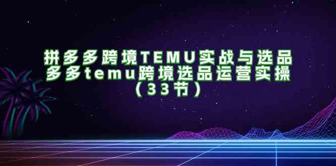 拼多多跨境TEMU实战与选品,多多temu跨境选品运营实操(33节)-轻创淘金网