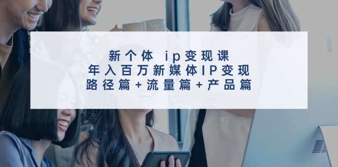 新个体ip变现课,年入百万新媒体IP变现,路径篇+流量篇+产品篇-轻创淘金网