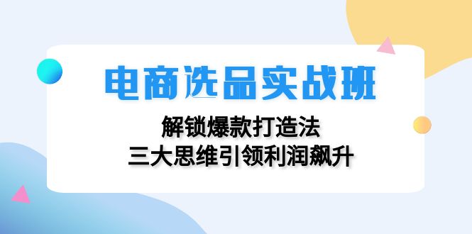 （12398期）电商选品实战班：解锁爆款打造法，三大思维引领利润飙升-轻创淘金网